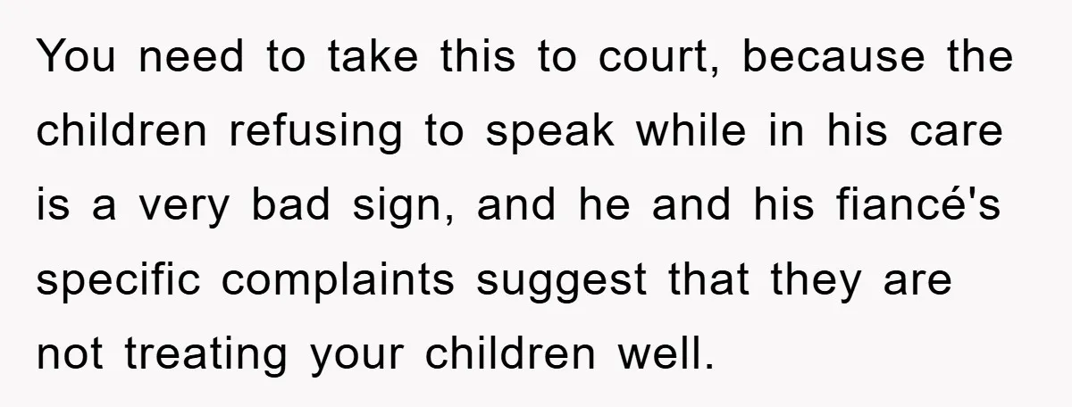 You need to take this to court, because the children refusing to speak while in his care is a very bad sign, and he and his fiancé's specific complaints suggest...