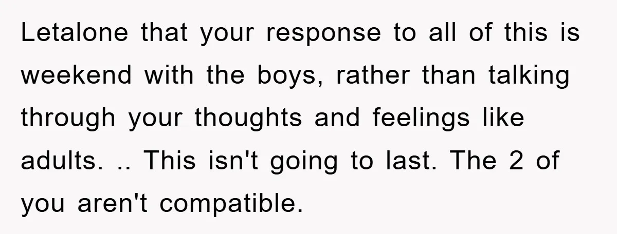Letalone that your response to all of this is weekend with the boys, rather than talking through your thoughts and feelings like adults. .. This isn't going to last. The...