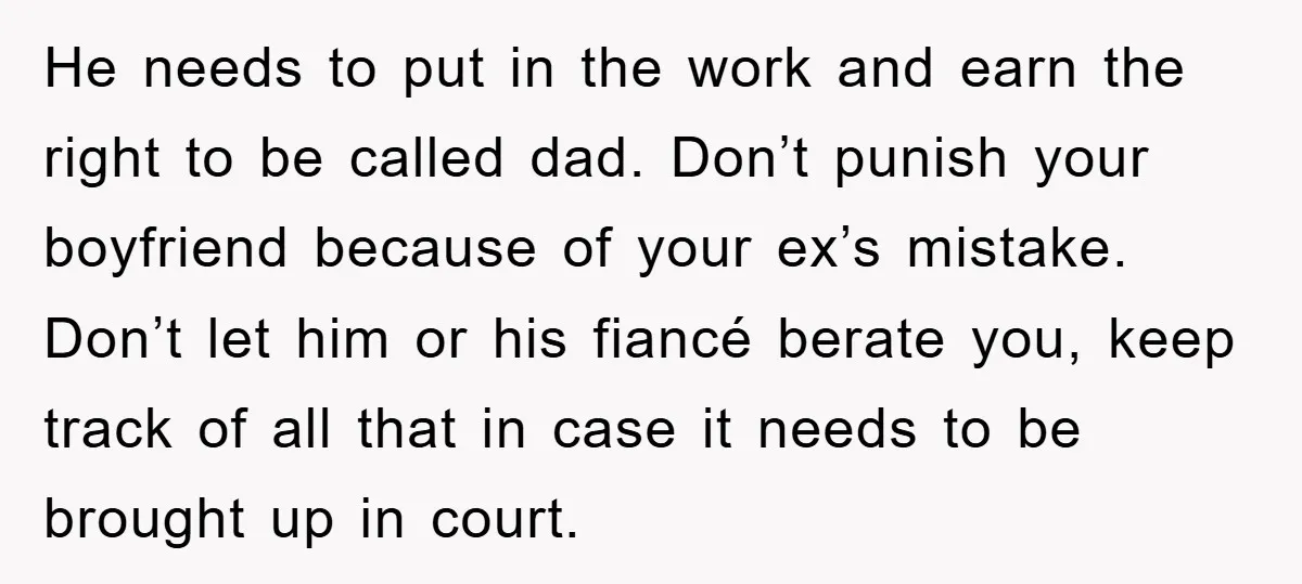He needs to put in the work and earn the right to be called dad. Don’t punish your boyfriend because of your ex’s mistake. Don’t let him or his fiancé...
