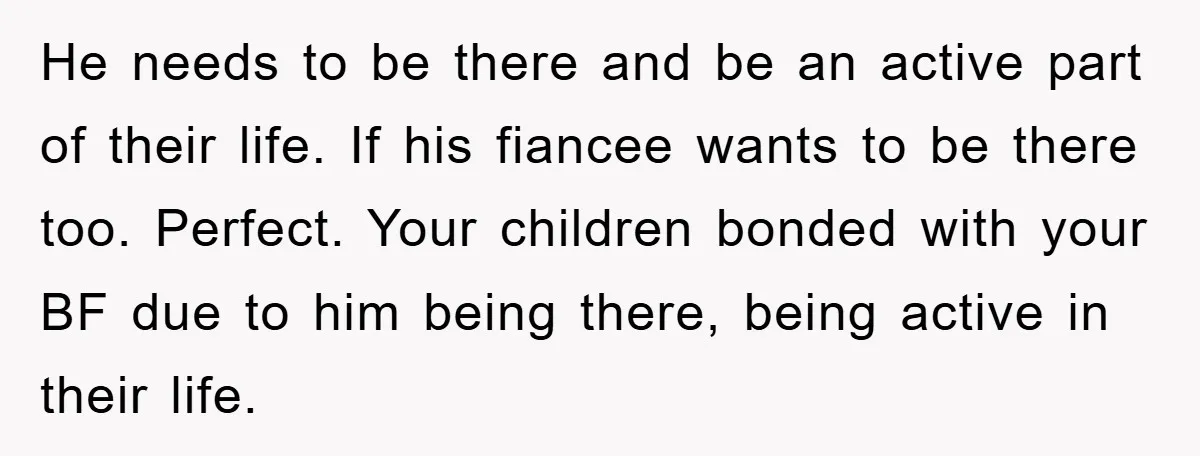 He needs to be there and be an active part of their life. If his fiancee wants to be there too. Perfect. Your children bonded with your BF due to...