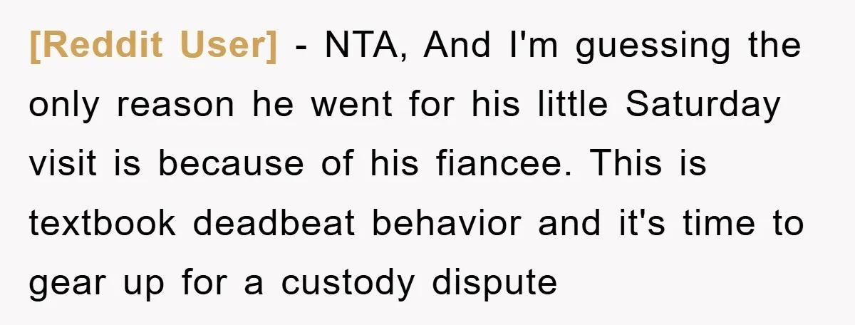 [Reddit User] − NTA, And I'm guessing the only reason he went for his little Saturday visit is because of his fiancee. This is textbook deadbeat behavior and it's time...
