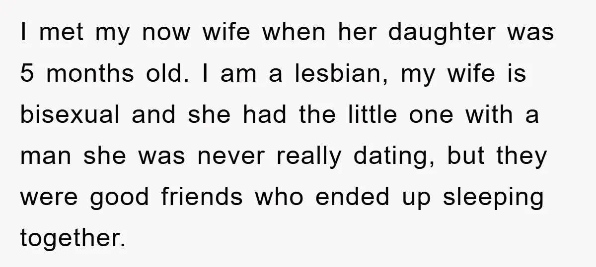 I met my now wife when her daughter was 5 months old. I am a lesbian, my wife is bisexual and she had the little one with a man she...