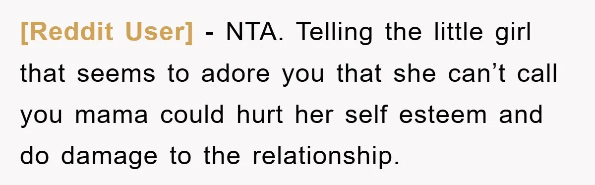[Reddit User] − NTA. Telling the little girl that seems to adore you that she can’t call you mama could hurt her self esteem and do damage to the relationship.