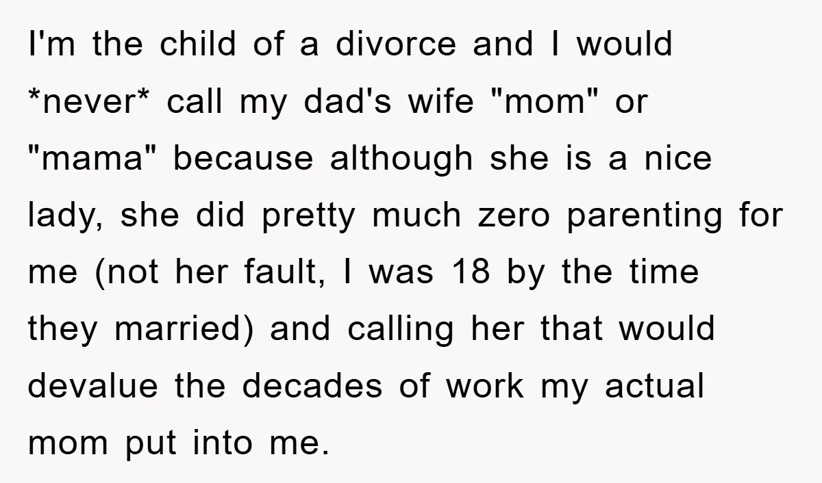 I'm the child of a divorce and I would *never* call my dad's wife "mom" or "mama" because although she is a nice lady, she did pretty much zero parenting...