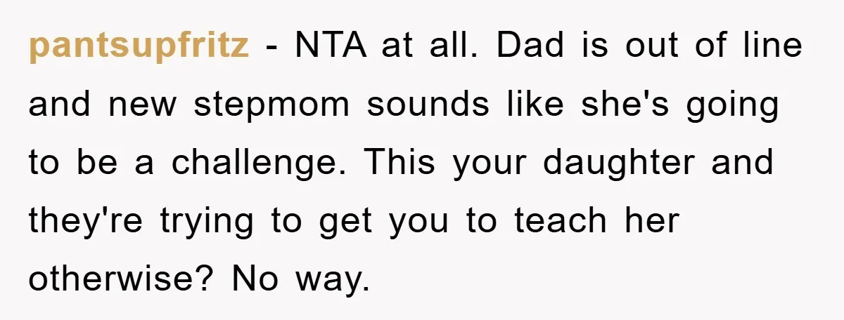pantsupfritz − NTA at all. Dad is out of line and new stepmom sounds like she's going to be a challenge. This your daughter and they're trying to get you...