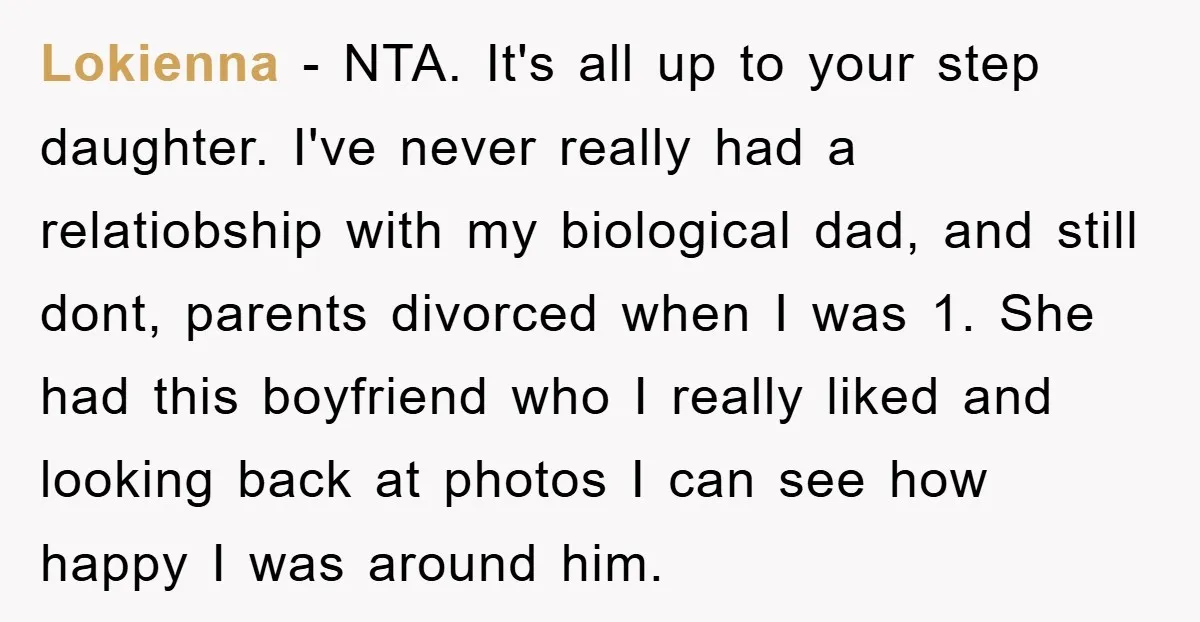 Lokienna − NTA. It's all up to your step daughter. I've never really had a relatiobship with my biological dad, and still dont, parents divorced when I was 1. She...