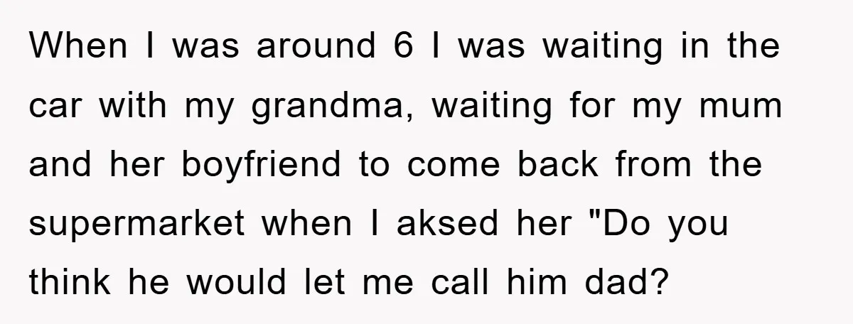 When I was around 6 I was waiting in the car with my grandma, waiting for my mum and her boyfriend to come back from the supermarket when I aksed...