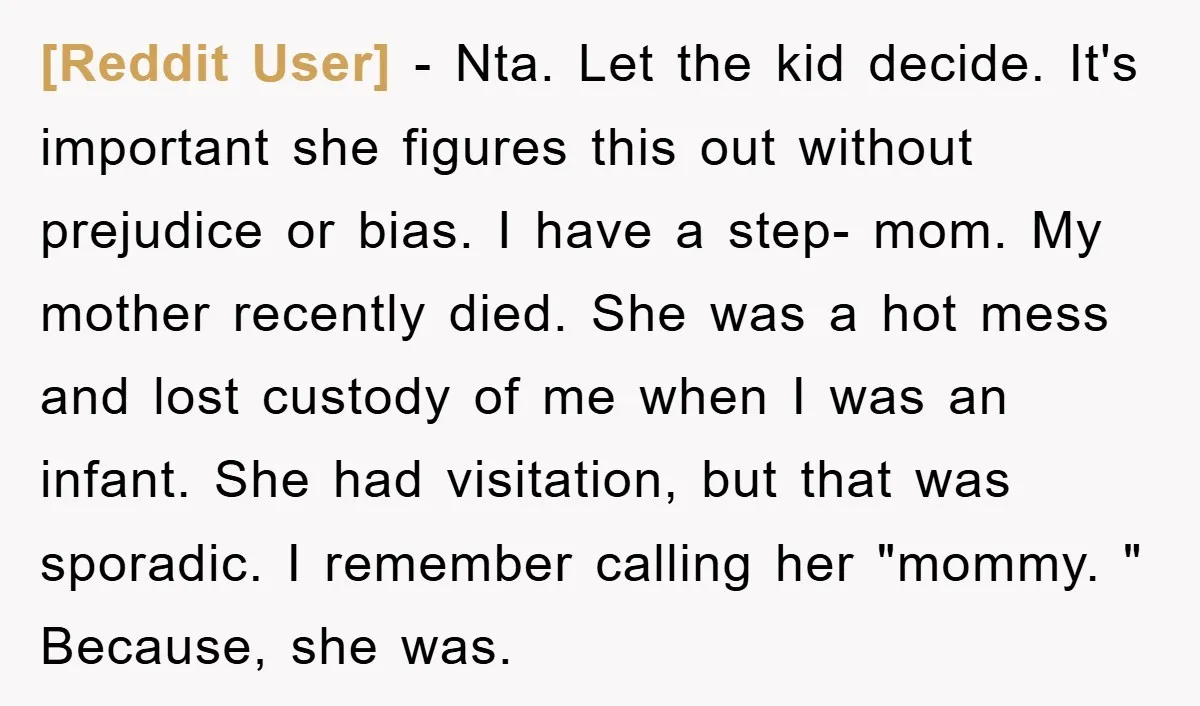 [Reddit User] − Nta. Let the kid decide. It's important she figures this out without prejudice or bias. I have a step- mom. My mother recently died. She was a...