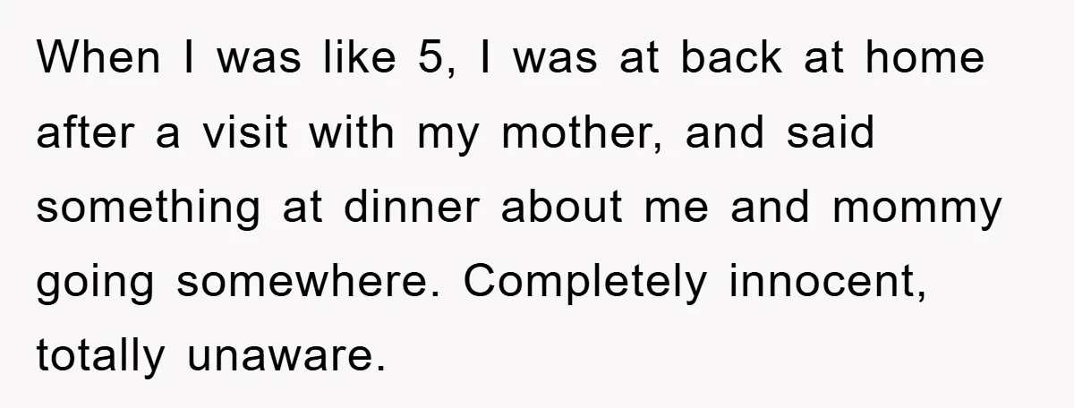 When I was like 5, I was at back at home after a visit with my mother, and said something at dinner about me and mommy going somewhere. Completely innocent,...
