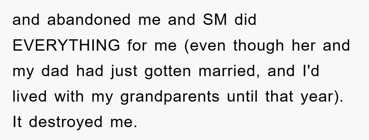 and abandoned me and SM did EVERYTHING for me (even though her and my dad had just gotten married, and I'd lived with my grandparents until that year). It destroyed...