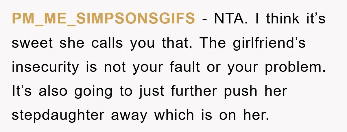 PM_ME_SIMPSONSGIFS − NTA. I think it’s sweet she calls you that. The girlfriend’s insecurity is not your fault or your problem. It’s also going to just further push her stepdaughter...