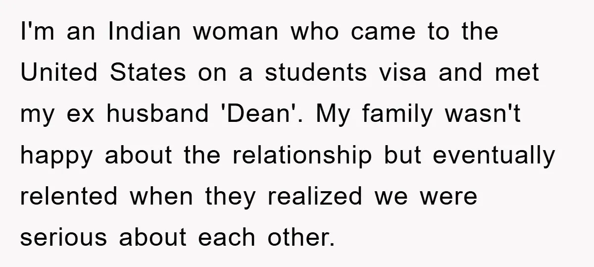 I'm an Indian woman who came to the United States on a students visa and met my ex husband 'Dean'. My family wasn't happy about the relationship but eventually relented...