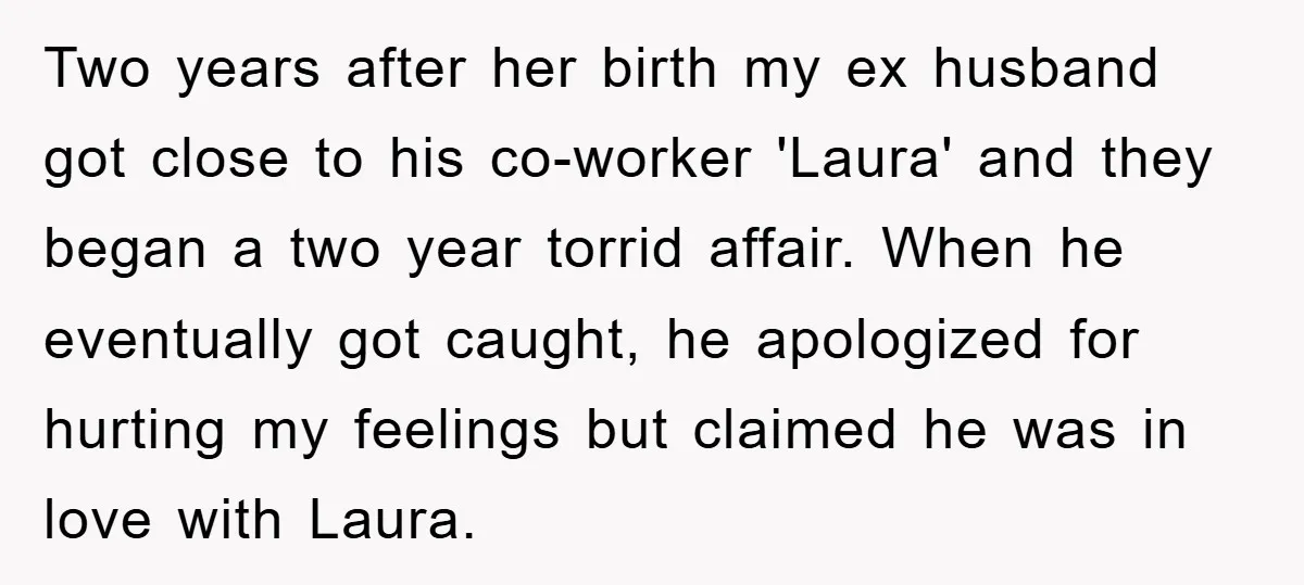 Two years after her birth my ex husband got close to his co-worker 'Laura' and they began a two year torrid affair. When he eventually got caught, he apologized for...