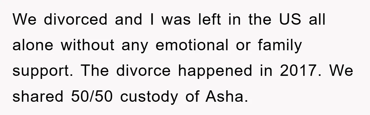 We divorced and I was left in the US all alone without any emotional or family support. The divorce happened in 2017. We shared 50/50 custody of Asha.