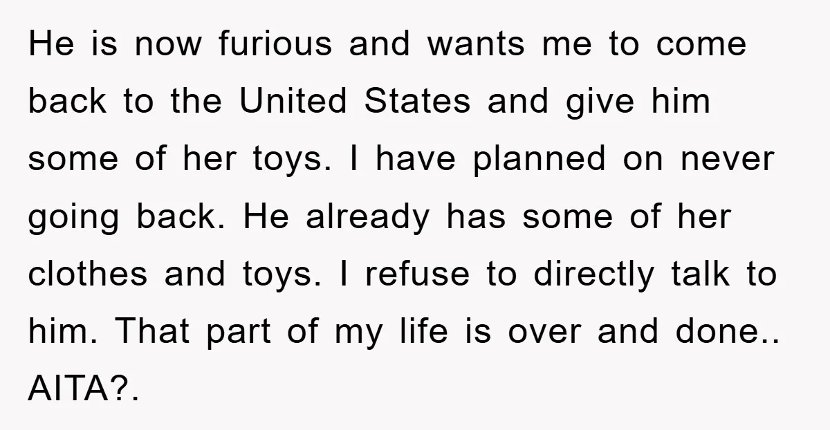 He is now furious and wants me to come back to the United States and give him some of her toys. I have planned on never going back. He already...