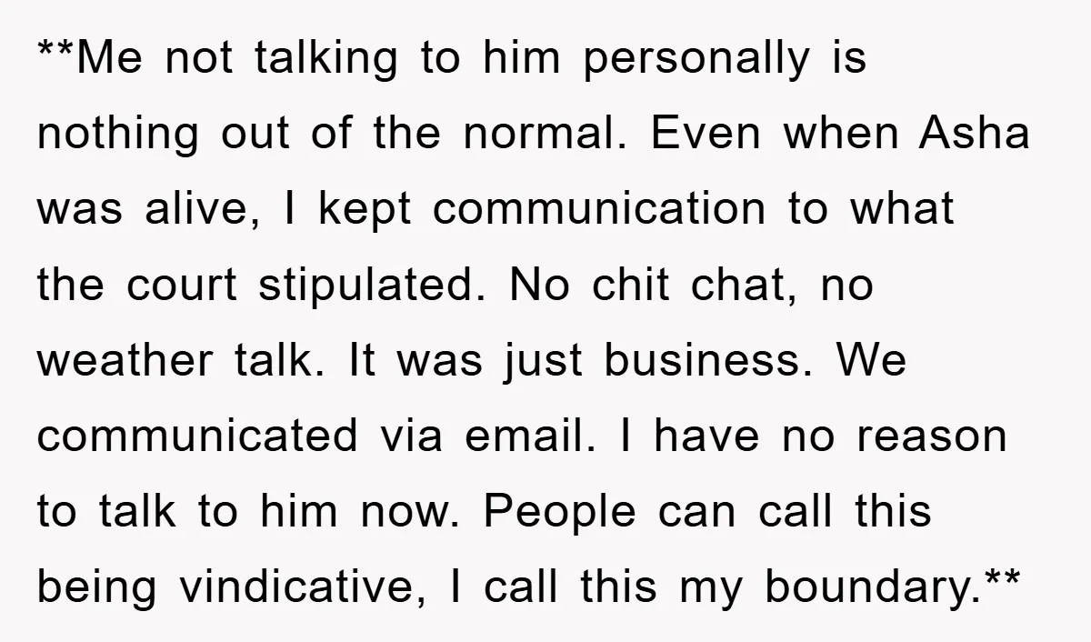 **Me not talking to him personally is nothing out of the normal. Even when Asha was alive, I kept communication to what the court stipulated. No chit chat, no weather...
