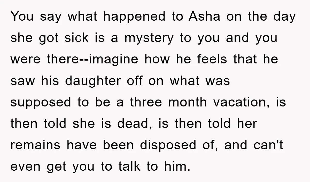 You say what happened to Asha on the day she got sick is a mystery to you and you were there--imagine how he feels that he saw his daughter off...