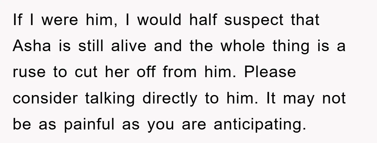 If I were him, I would half suspect that Asha is still alive and the whole thing is a ruse to cut her off from him. Please consider talking directly...