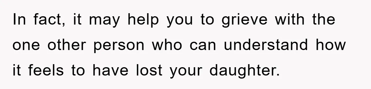 In fact, it may help you to grieve with the one other person who can understand how it feels to have lost your daughter.