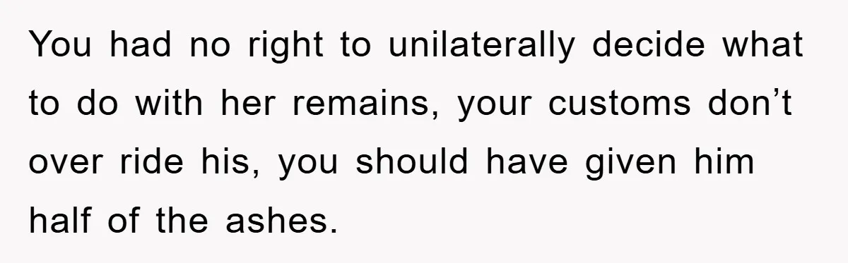 You had no right to unilaterally decide what to do with her remains, your customs don’t over ride his, you should have given him half of the ashes.