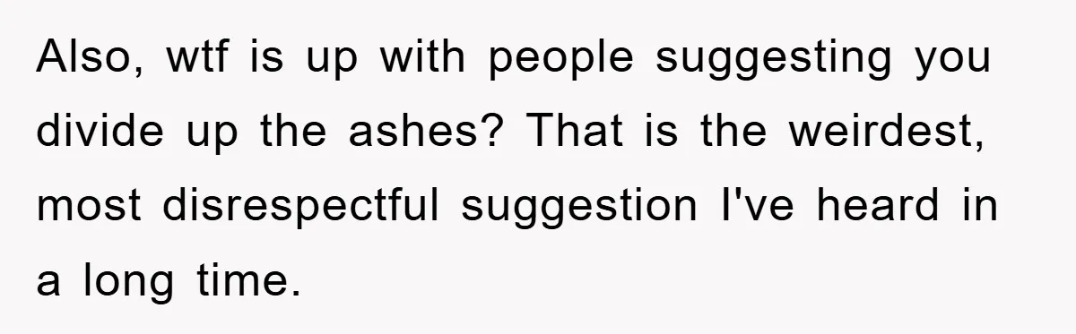 Also, wtf is up with people suggesting you divide up the ashes? That is the weirdest, most disrespectful suggestion I've heard in a long time.