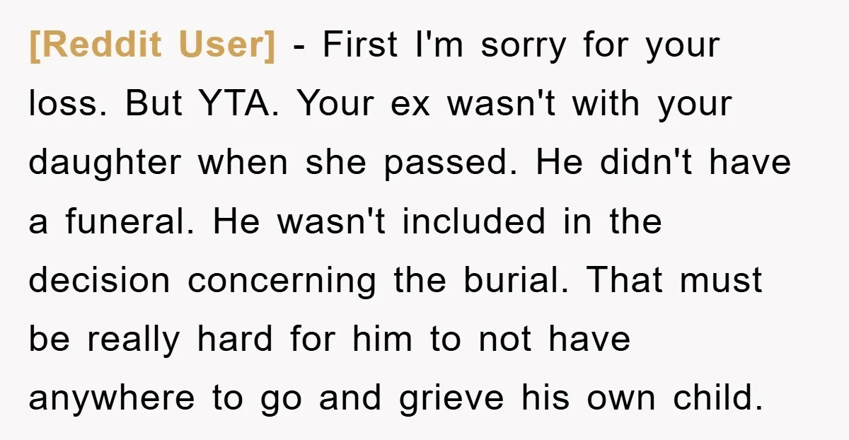 [Reddit User] − First I'm sorry for your loss. But YTA. Your ex wasn't with your daughter when she passed. He didn't have a funeral. He wasn't included in the...