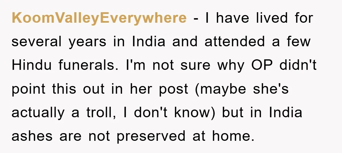 KoomValleyEverywhere − I have lived for several years in India and attended a few Hindu funerals. I'm not sure why OP didn't point this out in her post (maybe she's...