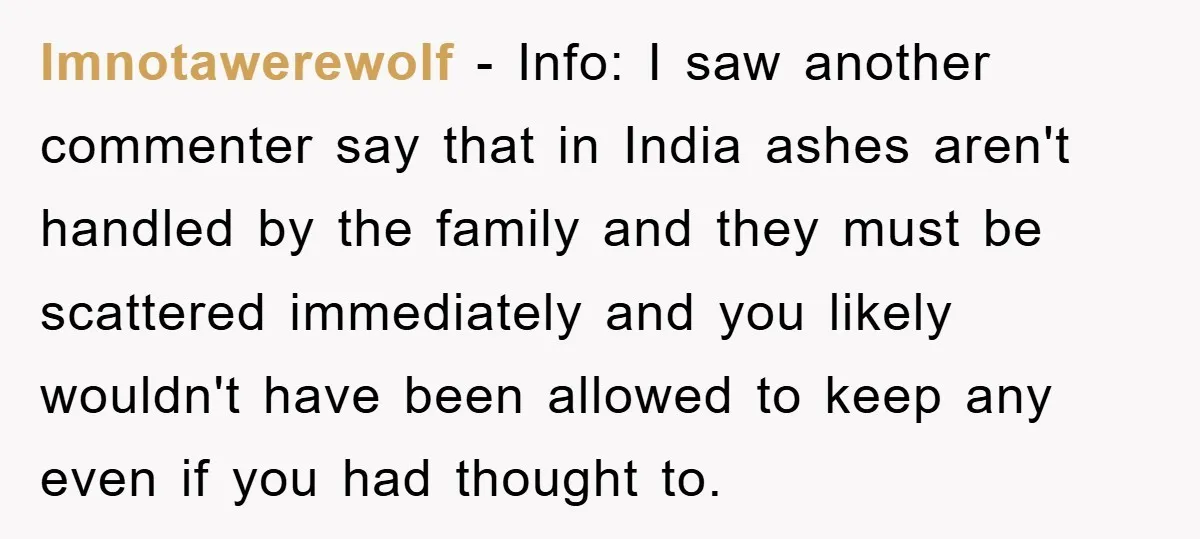 Imnotawerewolf − Info: I saw another commenter say that in India ashes aren't handled by the family and they must be scattered immediately and you likely wouldn't have been allowed...