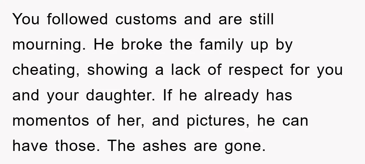 You followed customs and are still mourning. He broke the family up by cheating, showing a lack of respect for you and your daughter. If he already has momentos of...