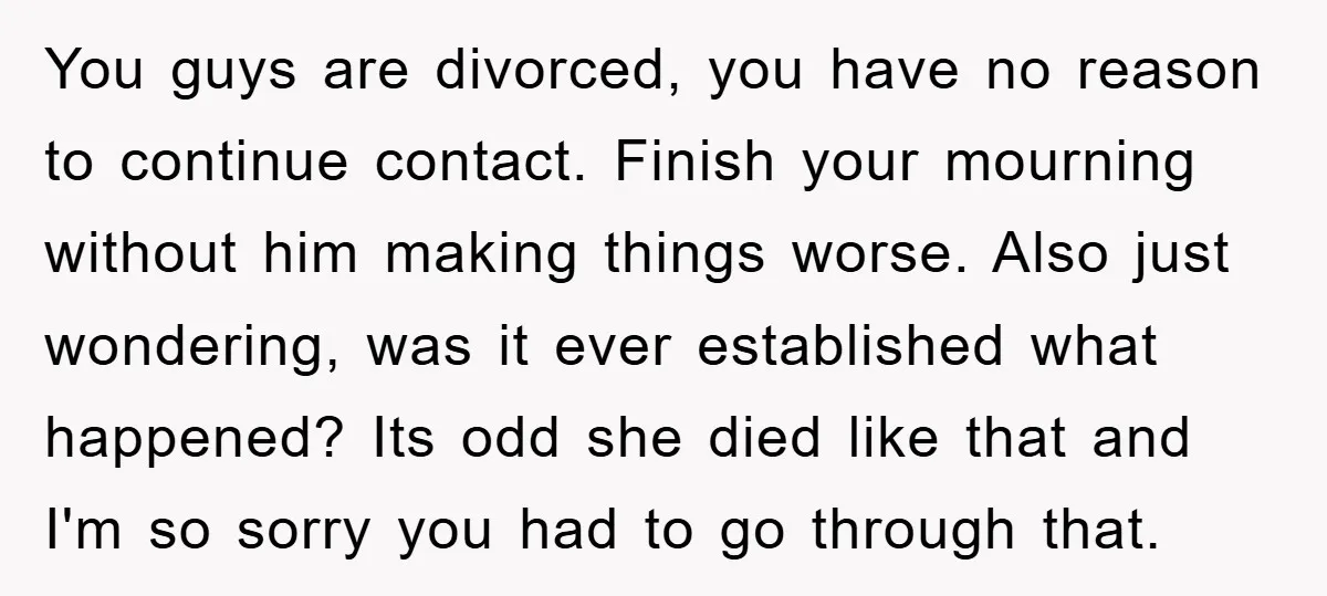 You guys are divorced, you have no reason to continue contact. Finish your mourning without him making things worse. Also just wondering, was it ever established what happened? Its odd...