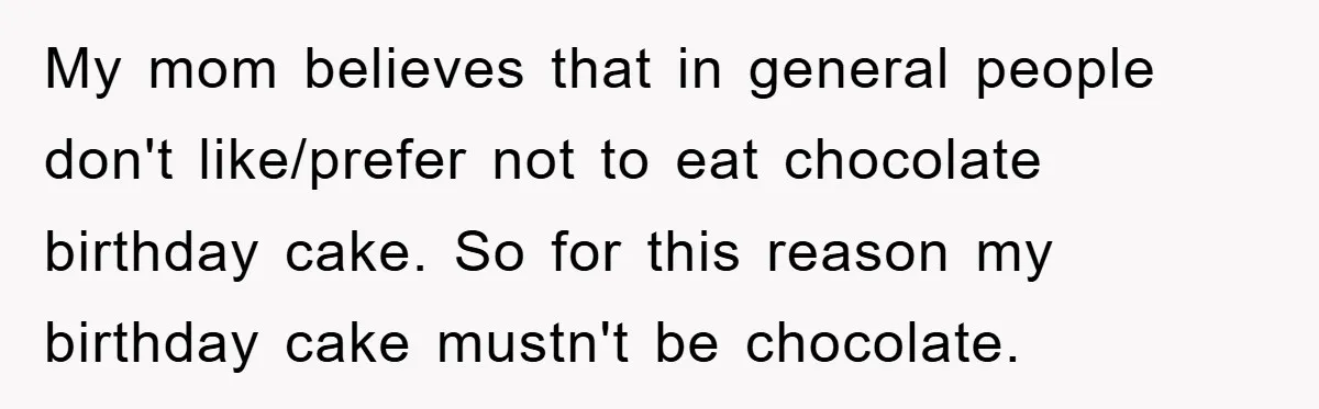 My mom believes that in general people don't like/prefer not to eat chocolate birthday cake. So for this reason my birthday cake mustn't be chocolate.