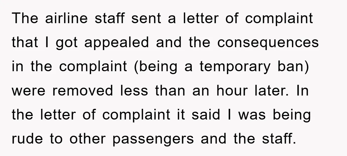 The airline staff sent a letter of complaint that I got appealed and the consequences in the complaint (being a temporary ban) were removed less than an hour later. In...
