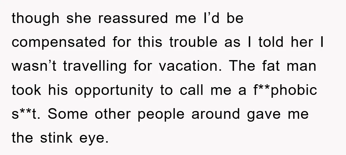 though she reassured me I’d be compensated for this trouble as I told her I wasn’t travelling for vacation. The fat man took his opportunity to call me a f**phobic...