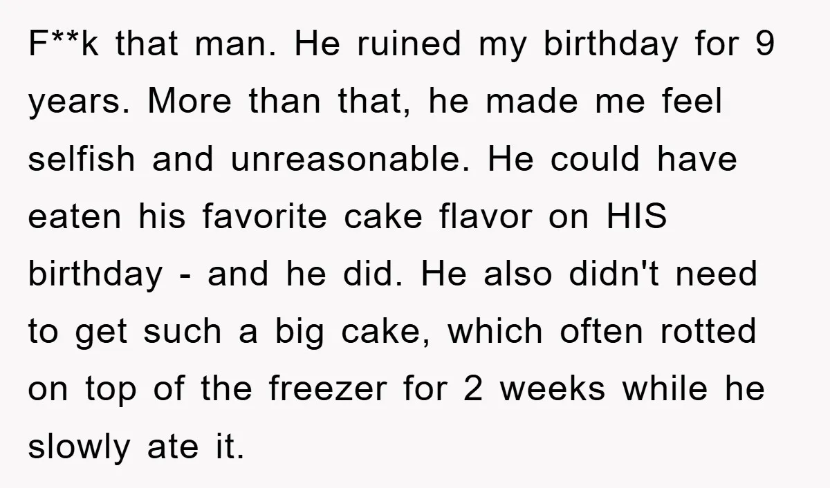 F**k that man. He ruined my birthday for 9 years. More than that, he made me feel selfish and unreasonable. He could have eaten his favorite cake flavor on HIS...