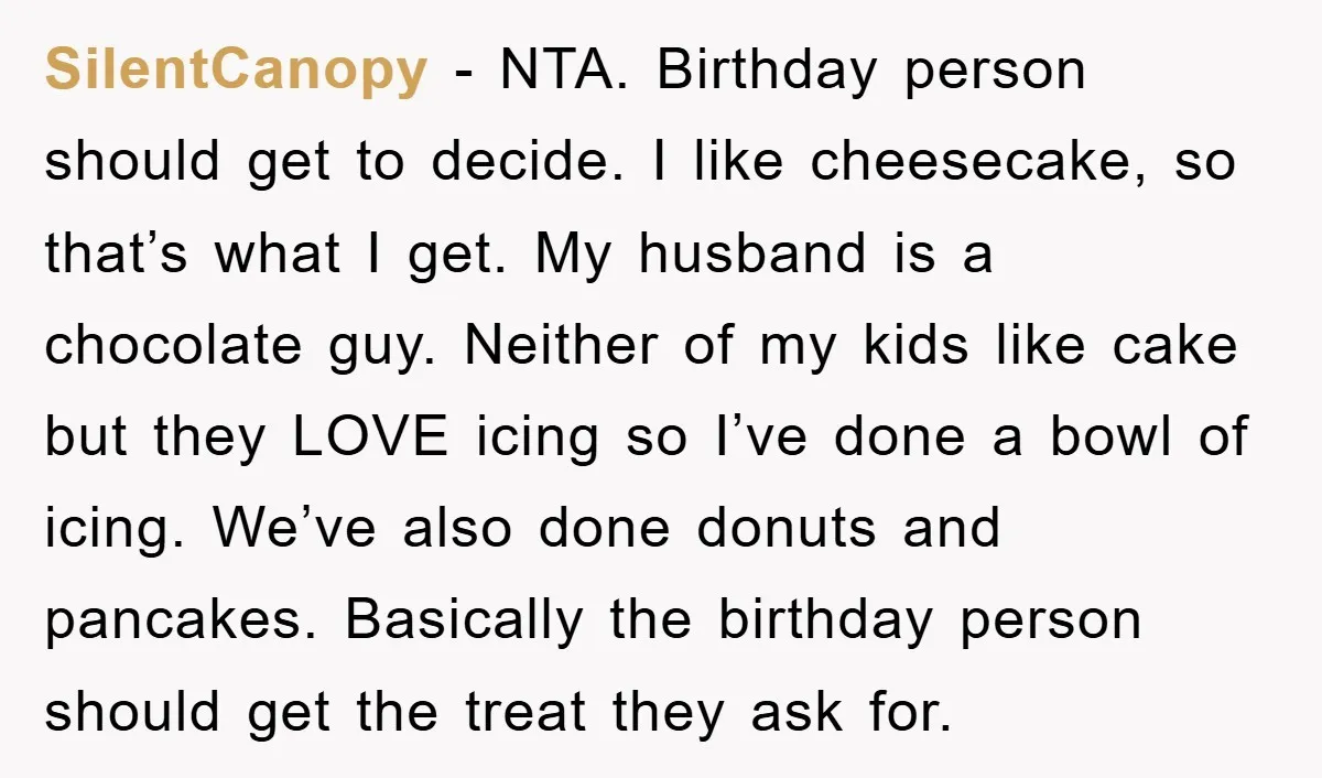 SilentCanopy − NTA. Birthday person should get to decide. I like cheesecake, so that’s what I get. My husband is a chocolate guy. Neither of my kids like cake but...