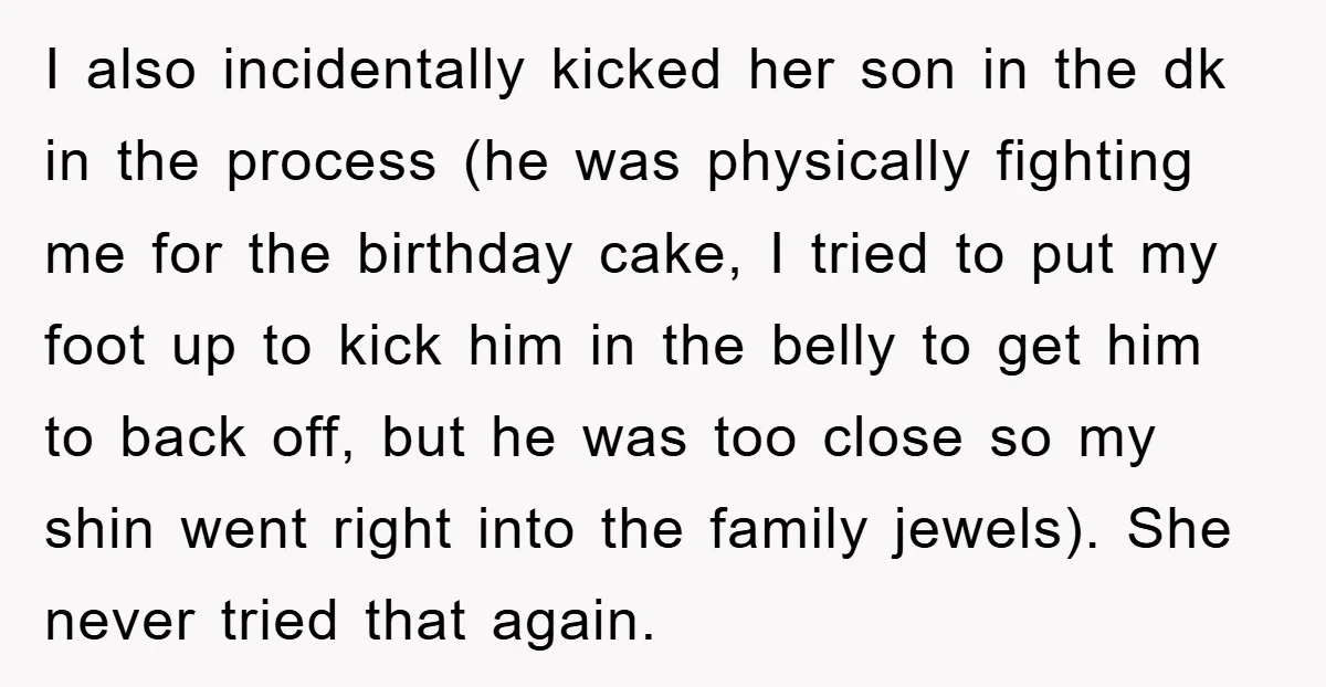 I also incidentally kicked her son in the dk in the process (he was physically fighting me for the birthday cake, I tried to put my foot up to kick...