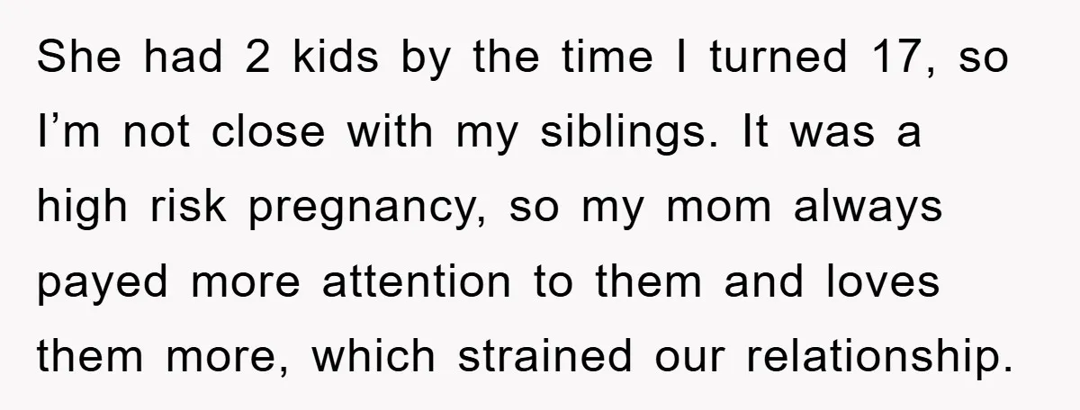 She had 2 kids by the time I turned 17, so I’m not close with my siblings. It was a high risk pregnancy, so my mom always payed more attention...