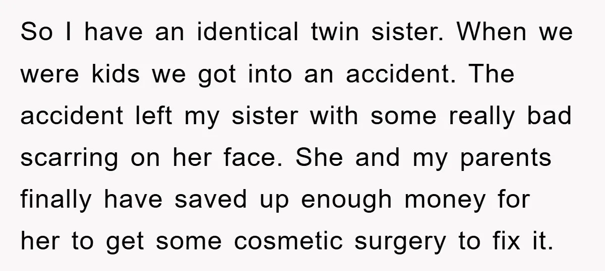 So I have an identical twin sister. When we were kids we got into an accident. The accident left my sister with some really bad scarring on her face. She...