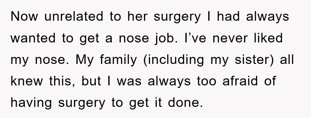 Now unrelated to her surgery I had always wanted to get a nose job. I’ve never liked my nose. My family (including my sister) all knew this, but I was...