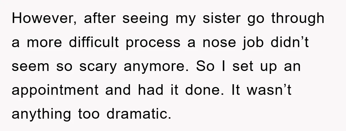 However, after seeing my sister go through a more difficult process a nose job didn’t seem so scary anymore. So I set up an appointment and had it done. It...