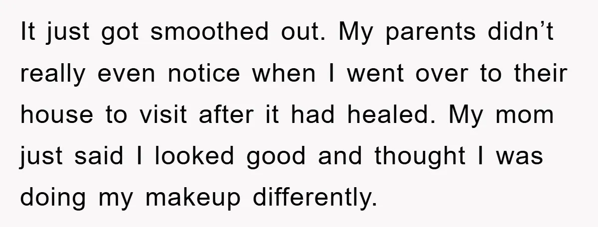 It just got smoothed out. My parents didn’t really even notice when I went over to their house to visit after it had healed. My mom just said I looked...