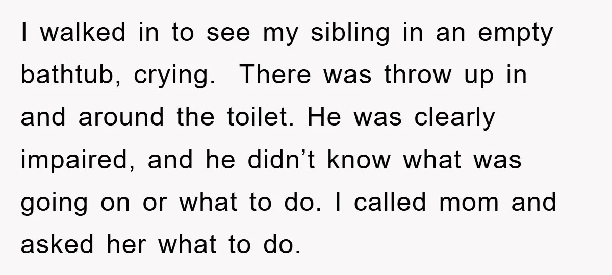 I walked in to see my sibling in an empty bathtub, crying. There was throw up in and around the toilet. He was clearly impaired, and he didn’t know what...