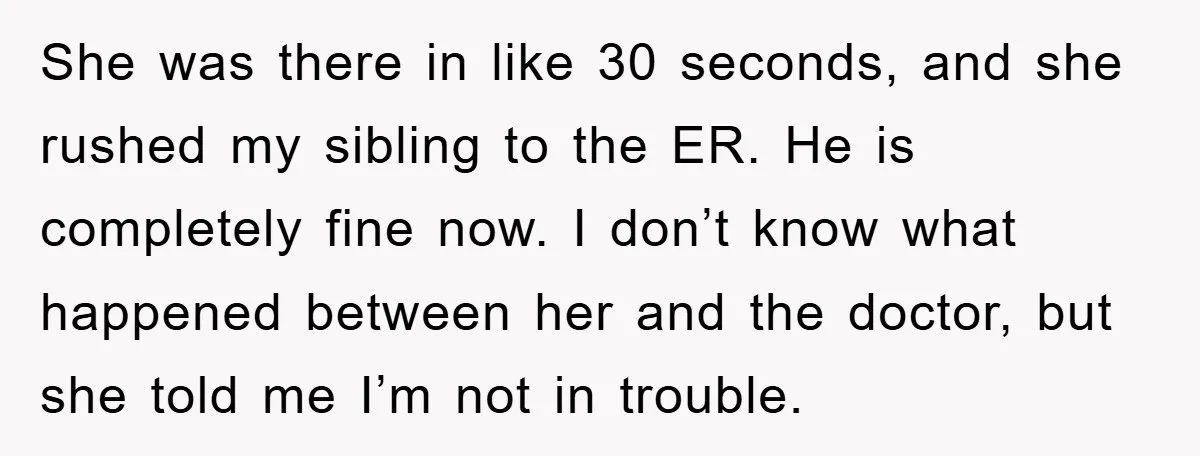 She was there in like 30 seconds, and she rushed my sibling to the ER. He is completely fine now. I don’t know what happened between her and the doctor,...