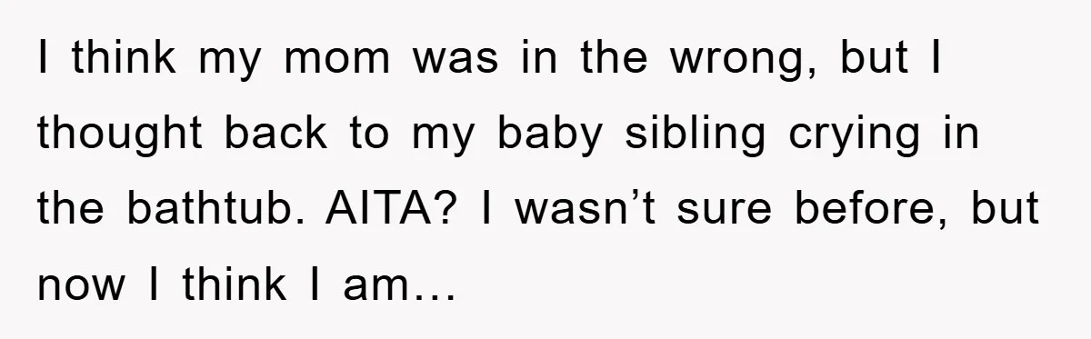 I think my mom was in the wrong, but I thought back to my baby sibling crying in the bathtub. AITA? I wasn’t sure before, but now I think I...