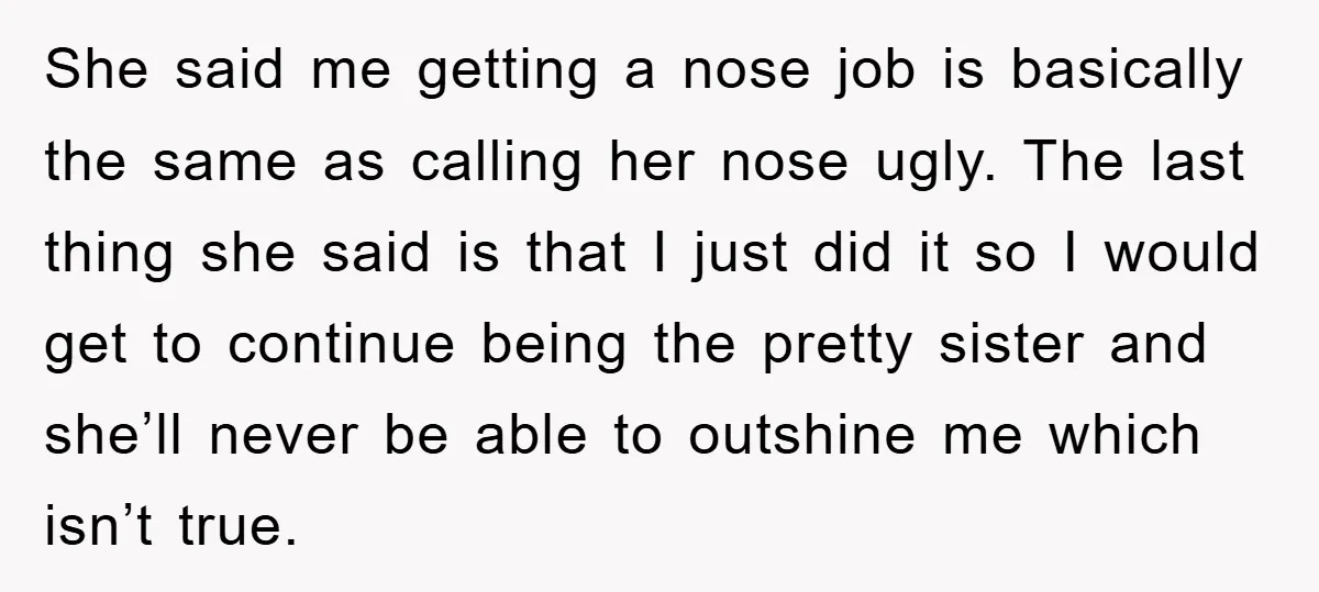 She said me getting a nose job is basically the same as calling her nose ugly. The last thing she said is that I just did it so I would...