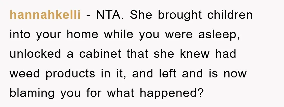 hannahkelli - NTA. She brought children into your home while you were asleep, unlocked a cabinet that she knew had weed products in it, and left and is now blaming...