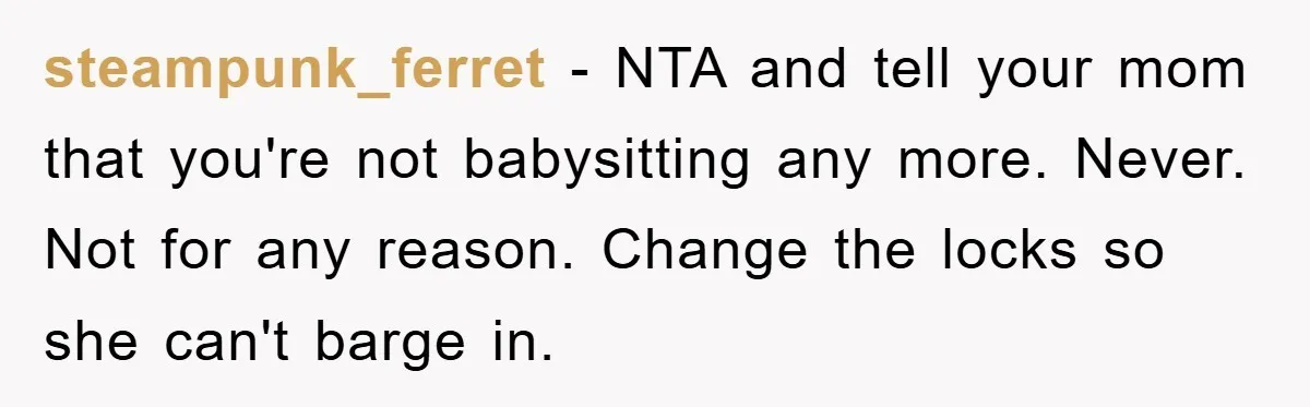 steampunk_ferret - NTA and tell your mom that you're not babysitting any more. Never. Not for any reason. Change the locks so she can't barge in.
