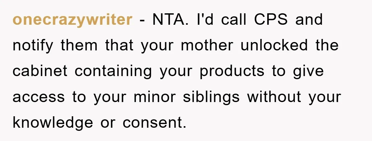 onecrazywriter - NTA. I'd call CPS and notify them that your mother unlocked the cabinet containing your products to give access to your minor siblings without your knowledge or consent.
