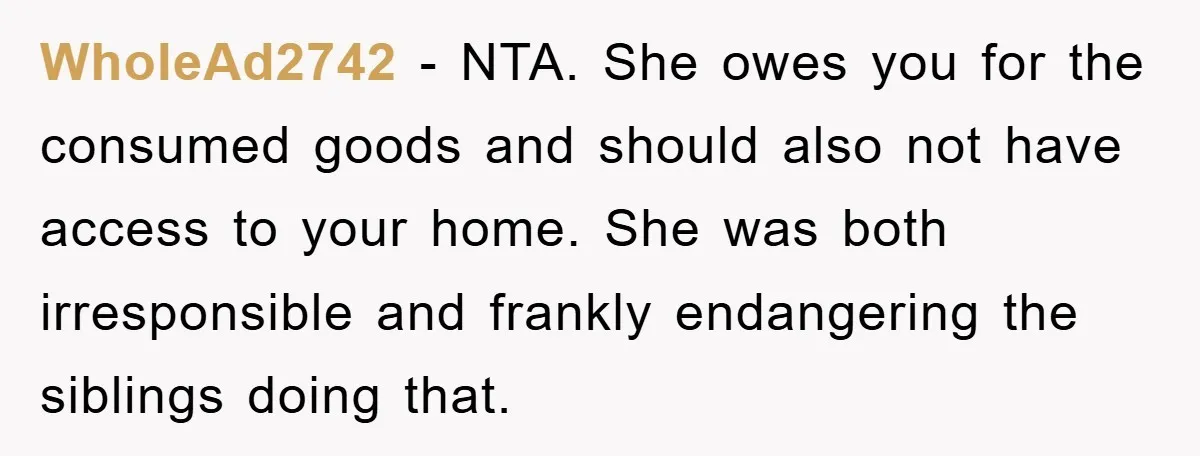 WholeAd2742 - NTA. She owes you for the consumed goods and should also not have access to your home. She was both irresponsible and frankly endangering the siblings doing that.