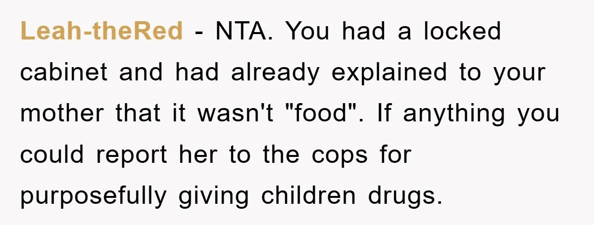 Leah-theRed - NTA. You had a locked cabinet and had already explained to your mother that it wasn't "food". If anything you could report her to the cops for purposefully...